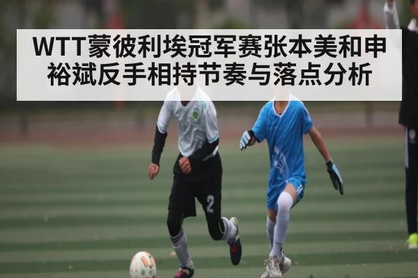 WTT蒙彼利埃冠军赛张本美和申裕斌反手相持节奏与落点分析（kaiyun）